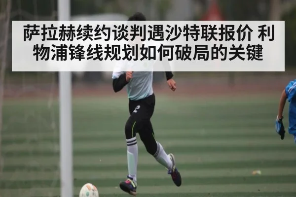 萨拉赫续约谈判遇沙特联报价 利物浦锋线规划如何破局的关键