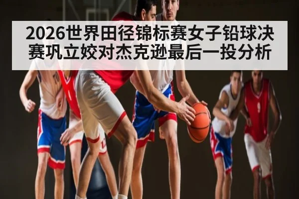 2026世界田径锦标赛女子铅球决赛巩立姣对杰克逊最后一投分析